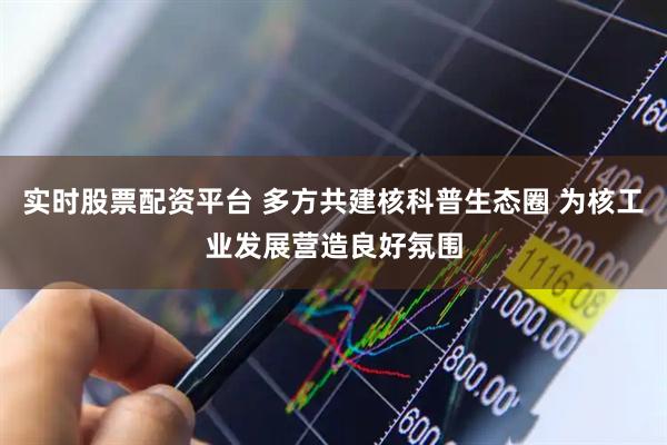 实时股票配资平台 多方共建核科普生态圈 为核工业发展营造良好氛围