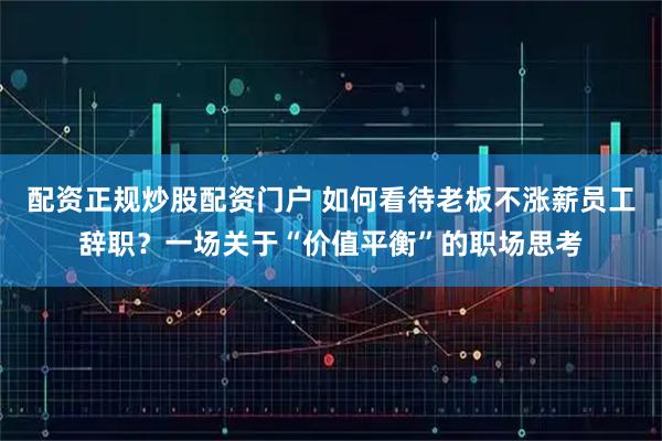 配资正规炒股配资门户 如何看待老板不涨薪员工辞职？一场关于“价值平衡”的职场思考
