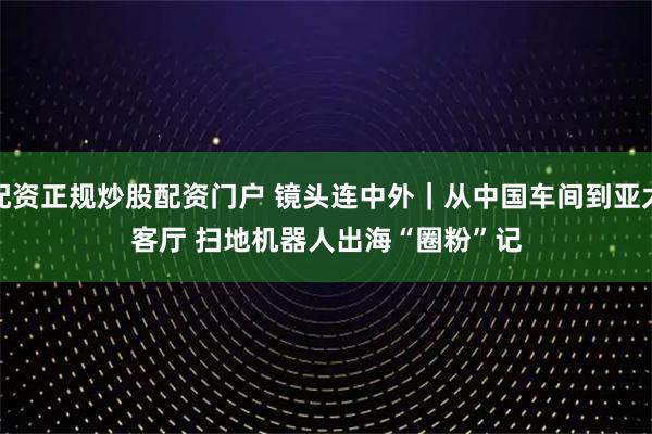 配资正规炒股配资门户 镜头连中外｜从中国车间到亚太客厅 扫地机器人出海“圈粉”记