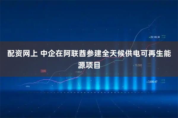 配资网上 中企在阿联酋参建全天候供电可再生能源项目