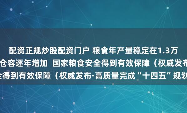 配资正规炒股配资门户 粮食年产量稳定在1.3万亿斤以上，高标准粮仓仓容逐年增加  国家粮食安全得到有效保障（权威发布·高质量完成“十四五”规划）