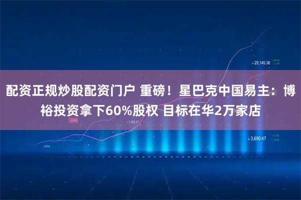 配资正规炒股配资门户 重磅！星巴克中国易主：博裕投资拿下60%股权 目标在华2万家店