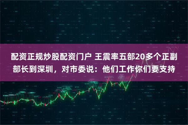 配资正规炒股配资门户 王震率五部20多个正副部长到深圳，对市委说：他们工作你们要支持