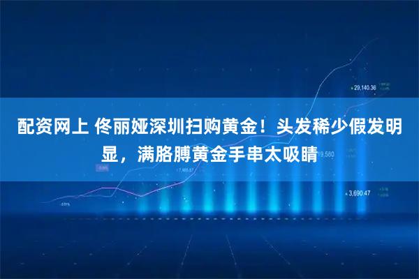 配资网上 佟丽娅深圳扫购黄金！头发稀少假发明显，满胳膊黄金手串太吸睛