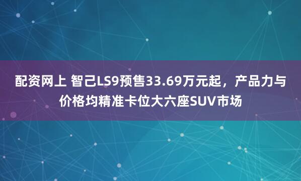配资网上 智己LS9预售33.69万元起，产品力与价格均精准卡位大六座SUV市场
