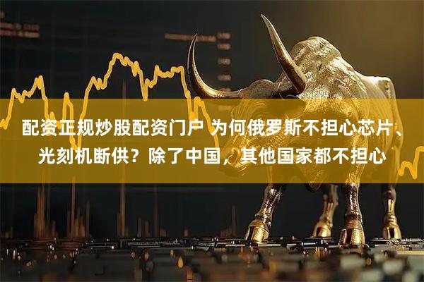 配资正规炒股配资门户 为何俄罗斯不担心芯片、光刻机断供？除了中国，其他国家都不担心