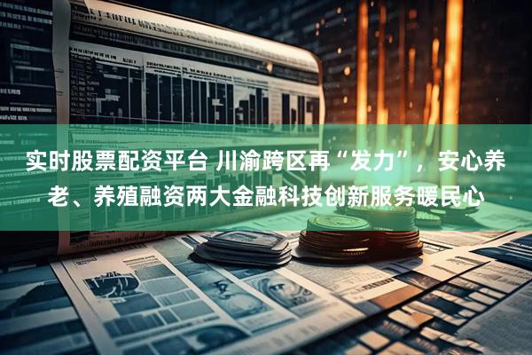 实时股票配资平台 川渝跨区再“发力”，安心养老、养殖融资两大金融科技创新服务暖民心