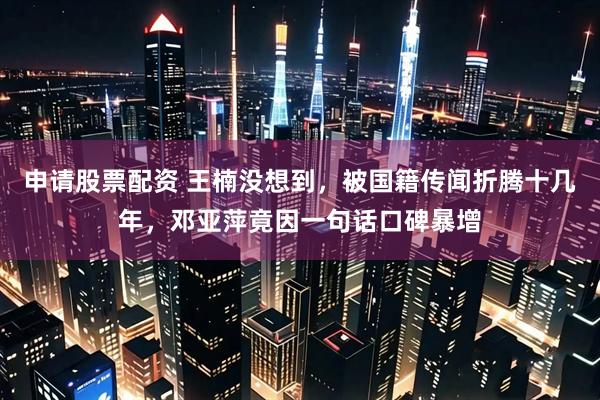 申请股票配资 王楠没想到,被国籍传闻折腾十几年,邓亚萍竟因一句话口碑暴增