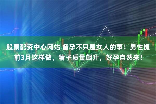 股票配资中心网站 备孕不只是女人的事!男性提前3月这样做,精子质量飙升,好孕自然来!