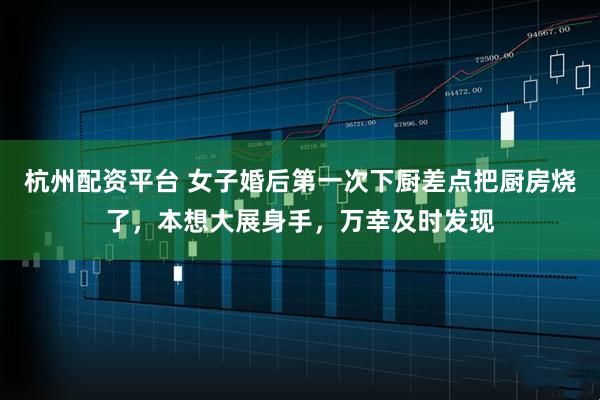 杭州配资平台 女子婚后第一次下厨差点把厨房烧了，本想大展身手，万幸及时发现