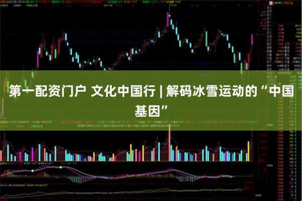 第一配资门户 文化中国行 | 解码冰雪运动的“中国基因”