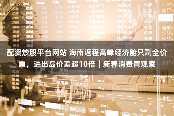 配资炒股平台网站 海南返程高峰经济舱只剩全价票,进出岛价差超10倍|新春消费青观察