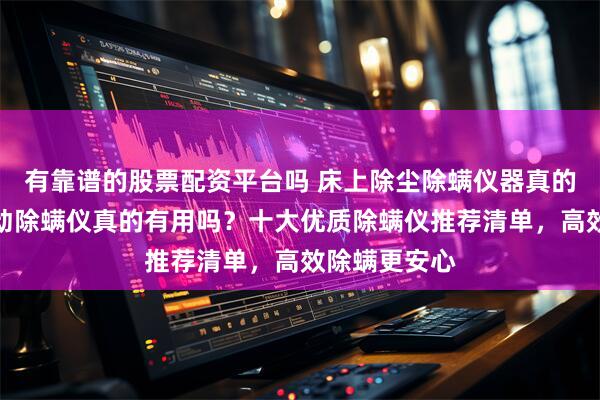 有靠谱的股票配资平台吗 床上除尘除螨仪器真的有用吗？自动除螨仪真的有用吗？十大优质除螨仪推荐清单，高效除螨更安心