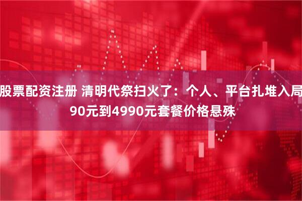 股票配资注册 清明代祭扫火了：个人、平台扎堆入局 90元到4990元套餐价格悬殊