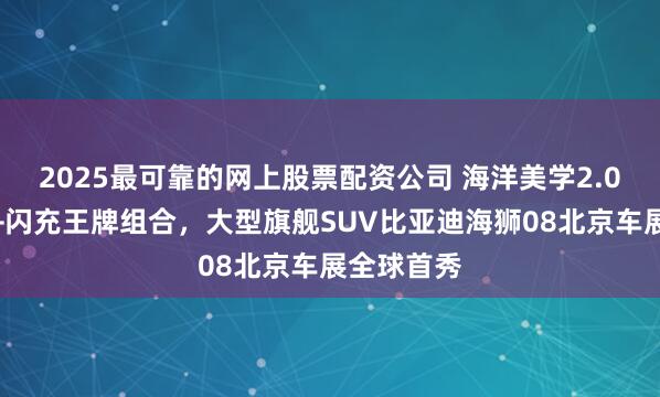 2025最可靠的网上股票配资公司 海洋美学2.0、大电池+闪充王牌组合，大型旗舰SUV比亚迪海狮08北京车展全球首秀