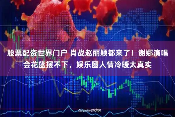 股票配资世界门户 肖战赵丽颖都来了！谢娜演唱会花篮摆不下，娱乐圈人情冷暖太真实