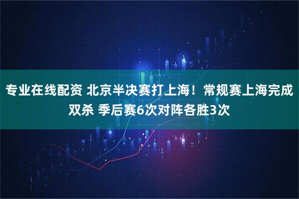 专业在线配资 北京半决赛打上海！常规赛上海完成双杀 季后赛6次对阵各胜3次