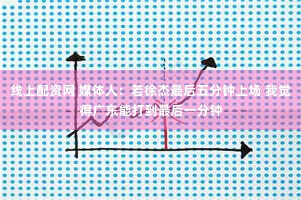 线上配资网 媒体人：若徐杰最后五分钟上场 我觉得广东能打到最后一分钟